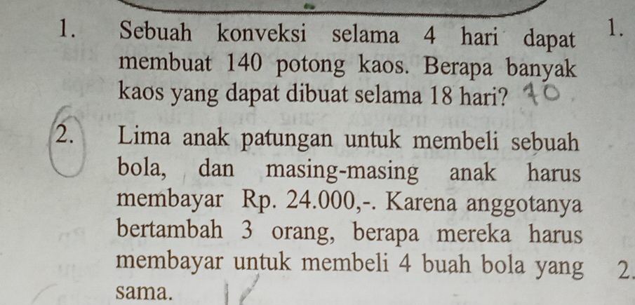 Sebuah konveksi selama 4 hari dapat 1. 
membuat 140 potong kaos. Berapa banyak 
kaos yang dapat dibuat selama 18 hari? 
2. Lima anak patungan untuk membeli sebuah 
bola, dan masing-masing anak harus 
membayar Rp. 24.000,-. Karena anggotanya 
bertambah 3 orang, berapa mereka harus 
membayar untuk membeli 4 buah bola yang ₹2. 
sama.