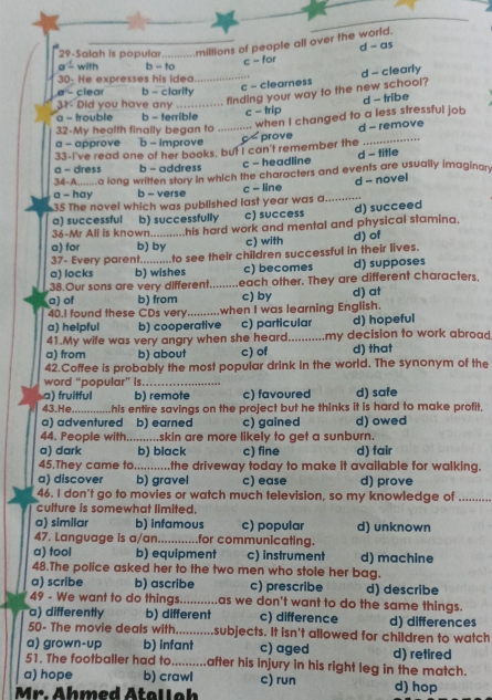 29-Salah is popular __millions of people all over the world. d - as
with b - to
c - for
_c - clearness d - clearly
30- He expresses his idea
α - clear b - clarity
31- Did you have any _.. finding your way to the new school?
d - tribe
a - trouble b - terrible
... when I changed to a less stressful job
32-My health finally began to _ c - trip
d - remove
a - approve b - improve
33-I've read one of her books, but I can't remember the c  prove_
a - dress b - address c - headline d - title
34-A  a long written story in which the characters and events are usually imaginar
a - hay b - verse c - line
35 The novel which was published last year was a_ d - novel
a) successful b) successfully c) success d) succeed
36-Mr Ali is known his hard work and mental and physical stamina.
a) for b) by c) with d) of
37- Every parent...........to see their children successful in their lives.
a) locks b) wishes c) becomes d) supposes
38.Our sons are very different _each other. They are different characters.
a) of b) from c) by d) at
40.I found these CDs very......... .when I was learning English.
a) helpful b) cooperative c) particular d) hopeful
41.My wife was very angry when she heard_ my decision to work abroad
a) from b) about c) of d) that
42.Coffee is probably the most popular drink in the world. The synonym of the
word “popular” is_
a) fruitful b) remote c) favoured d) safe
43. He_ his entire savings on the project but he thinks it is hard to make profit,
a) adventured b) earned c) gained d) owed
44. People with .........skin are more likely to get a sunburn.
a) dark b) black c) fine d) fair
45.They came to ............the driveway today to make it available for walking.
a) discover b) gravel c) ease d) prove
46. I don't go to movies or watch much television, so my knowledge of_
culture is somewhat limited.
a) similar b) infamous c) popular
47. Language is a/an._ for communicating. d) unknown
a) tool b) equipment c) instrument
48.The police asked her to the two men who stole her bag. d) machine
a) scribe b) ascribe c) prescribe d) describe
49 - We want to do things _as we don't want to do the same things.
a) differently b) different c) difference d) differences
50- The movie deals with_ subjects. It isn't allowed for children to watch
a) grown-up b) infant c) aged d) retired
51. The footballer had to_       after his injury in his right leg in the match.
a) hope b) crawl c) run d) hop
Mr. Ahmed Atalloh