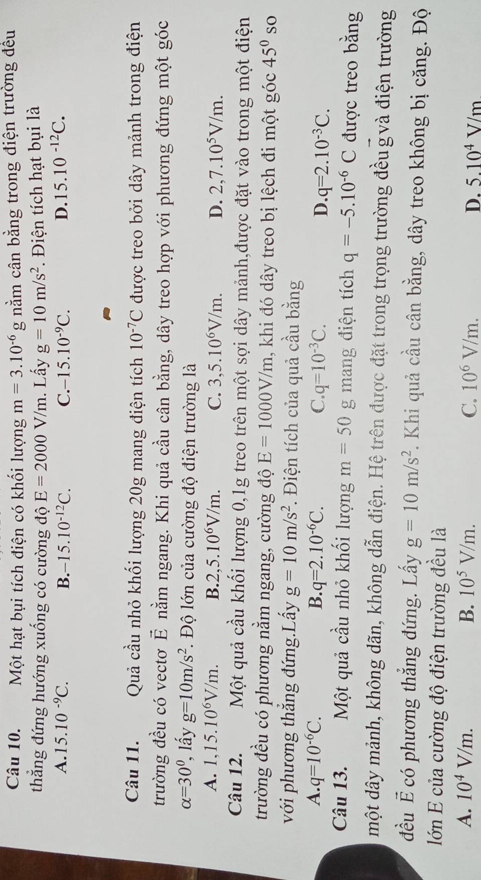 Một hạt bụi tích điện có khối lượng m=3.10^(-6)g 1 nằm cân bằng trong điện trường đều
thẳng đứng hướng xuống có cường độ E=2000V/m. Lấy g=10m/s^2.  Điện tích hạt bụi là
A. 15.10^(-9)C. B. -15.10^(-12)C. C. -15.10^(-9)C. D. 15.10^(-12)C.
Câu 11. Quả cầu nhỏ khối lượng 20g mang điện tích 10^(-7)C được treo bởi dây mảnh trong điện
trường đều có vectơ vector E nằm ngang. Khi quả cầu cân bằng, dây treo hợp với phương đứng một góc
alpha =30°, , lấy g=10m/s^2.  Độ lớn của cường độ điện trường là
A. 1,15.10^6V/m. B. 2,5.10^6V/m. C. 3,5.10^6V/m. D. 2,7.10^5V/m.
Câu 12. Một quả cầu khối lượng 0,1g treo trên một sợi dây mảnh,được đặt vào trong một điện
trường đều có phương nằm ngang, cường độ E=1000V/m 1, khi đó dây treo bị lệch đi một góc 45° so
với phương thắng đứng.Lấy g=10m/s^2. Điện tích của quả cầu bằng
A. q=10^(-6)C. B. q=2.10^(-6)C. C. q=10^(-3)C. D. q=2.10^(-3)C.
Câu 13. Một quả cầu nhỏ khối lượng m=50 g mang điện tích q=-5.10^(-6)C được treo bằng
một dây mảnh, không dãn, không dẫn điện. Hệ trên được đặt trong trọng trường đều gvà điện trường
đều É có phương thẳng đứng. Lấy g=10m/s^2. Khi quả cầu cân bằng, dây treo không bị căng. Độ
lớn E của cường độ điện trường đều là
A. 10^4V/m. B. 10^5V/m. C. 10^6V/m. D. 5.10^4V/m
