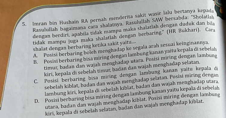 Imran bin Hushain RA pernah menderita sakit wasir lalu bertanya kepada
Rasulullah bagaimana cara shalatnya. Rasulullah SAW bersabda: “Sholatlah
dengan berdiri, apabila tidak mampu maka shalatlah dengan duduk dan bila
tidak mampu juga maka shalatlah dengan berbaring.” (HR Bukhari). Cara
shalat dengan berbaring ketika sakit yaitu....
A. Posisi berbaring boleh menghadap ke segala arah sesuai keinginannya.
B. Posisi berbaring bisa miring dengan lambung kanan yaitu kepala di sebelah
timur, badan dan wajah menghadap utara. Posisi miring dengan lambung
kiri, kepala di sebelah timur, badan dan wajah menghadap selatan.
C. Posisi berbaring bisa miring dengan lambung kanan yaitu kepala di
sebelah kiblat, badan dan wajah menghadap selatan. Posisi miring dengan
lambung kiri, kepala di sebelah kiblat, badan dan wajah menghadap utara.
D. Posisi berbaring bisa miring dengan lambung kanan yaitu kepala di sebelah
utara, badan dan wajah menghadap kiblat. Posisi miring dengan lambung
kiri, kepala di sebelah selatan, badan dan wajah menghadap kiblat.