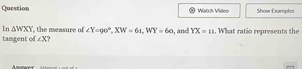 Question Watch Video Show Examples 
In △ WXY , the measure of ∠ Y=90°, XW=61, WY=60 , and YX=11. What ratio represents the 
tangent of ∠ X