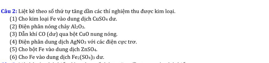 Liệt kê theo số thứ tự tăng dần các thí nghiệm thu được kim loại. 
(1) Cho kim loại Fe vào dung dịch CuSO4 dư. 
(2) Điện phân nóng chảy Al_2O_3. 
(3) Dẫn khí CO (dư) qua bột CuO nung nóng. 
(4) Điện phân dung dịch AgNO_3 với các điện cực trơ. 
(5) Cho bột Fe vào dung dịch ZnSO 4 
(6) Cho Fe vào dung dịch Fe_2(SO_4)_3dur.