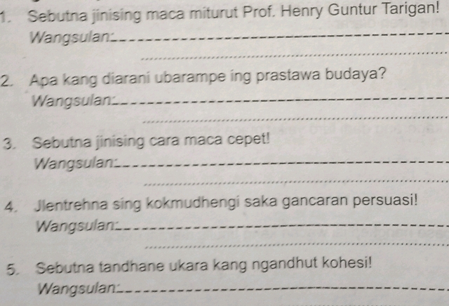 Sebutna jinising maca miturut Prof. Henry Guntur Tarigan! 
Wangsulan 
_ 
_ 
2. Apa kang diarani ubarampe ing prastawa budaya? 
_ 
Wangsulan._ 
3. Sebutna jinising cara maca cepet! 
Wangsulan._ 
_ 
4. Jlentrehna sing kokmudhengi saka gancaran persuasi! 
Wangsulan:_ 
_ 
5. Sebutna tandhane ukara kang ngandhut kohesi! 
Wangsulan:_