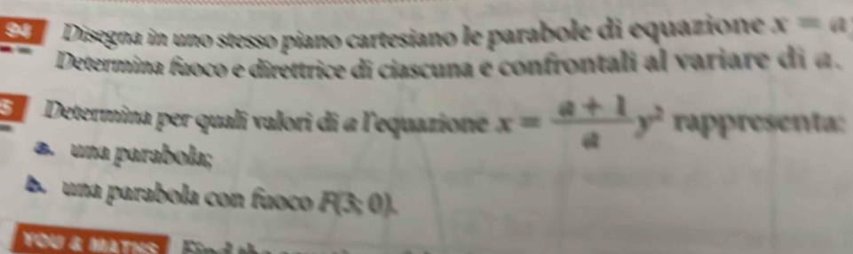 Disegna in uno stesso piano cartesiano le parabole di equazione x=a
Determina fuoco e diréttrice di ciascuna e confrontali al variare di a . 
E Determina per quali valori di a l'equazione x= (a+1)/a y^2 rappresenta: 
a. una parabola; 
B. una parabola con fuoco P(3;0). 
You & Maths