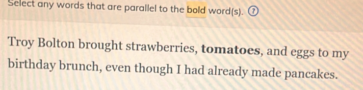 Select any words that are parallel to the bold word(s). ⑦ 
Troy Bolton brought strawberries, tomatoes, and eggs to my 
birthday brunch, even though I had already made pancakes.