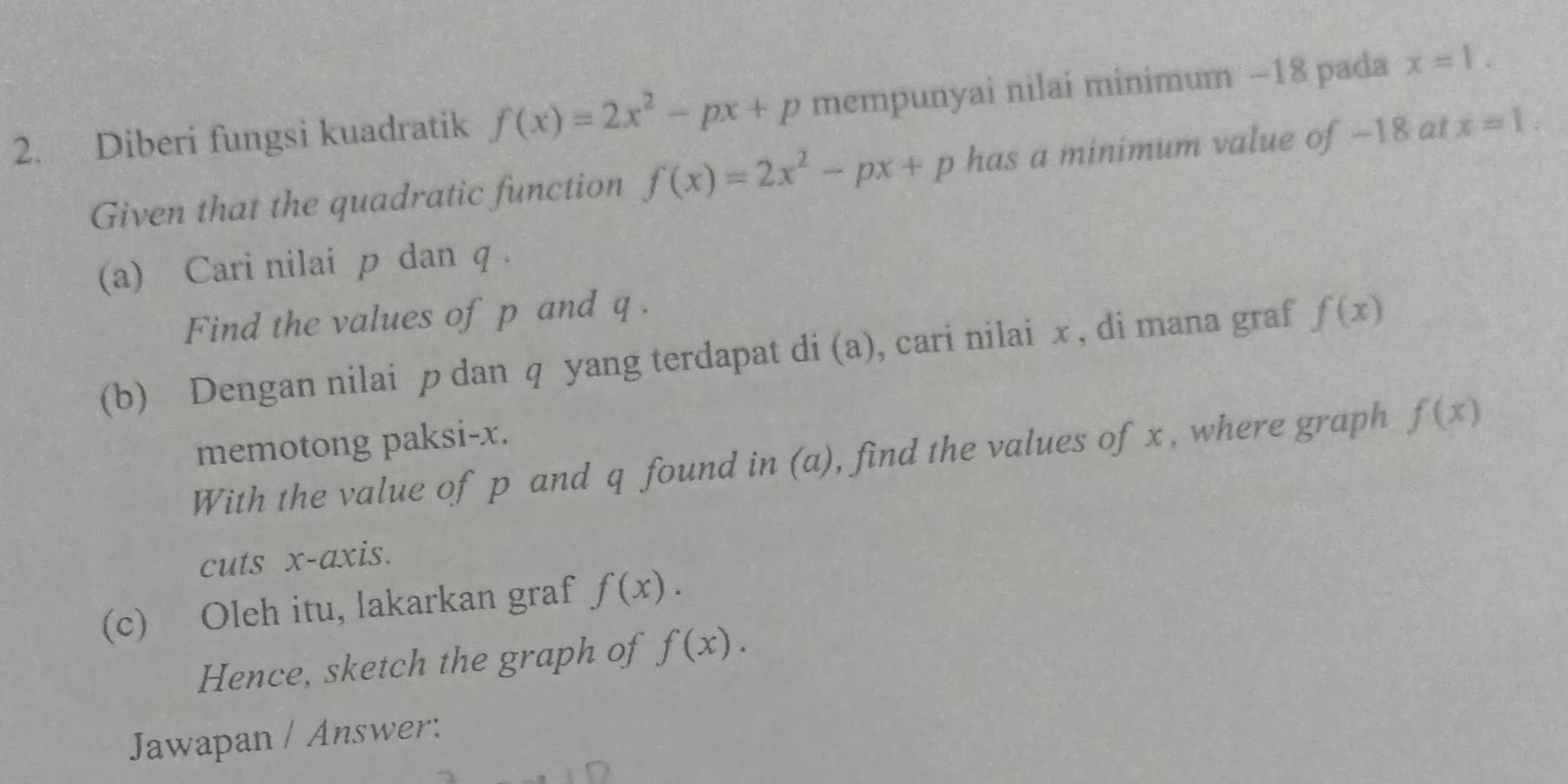 Diberi fungsi kuadratik f(x)=2x^2-px+p mempunyai nilai minimum −18 pada x=1. 
Given that the quadratic function f(x)=2x^2-px+p has a minimum value of -18 at x=1. 
(a) Cari nilai p dan q. 
Find the values of p and q. 
(b) Dengan nilai p dan q yang terdapat di (a), cari nilai x , di mana graf f(x)
memotong paksi- x. 
With the value of p and q found in (a), find the values of x , where graph f(x)
cuts x-axis. 
(c) Oleh itu, lakarkan graf f(x). 
Hence, sketch the graph of f(x). 
Jawapan / Answer: