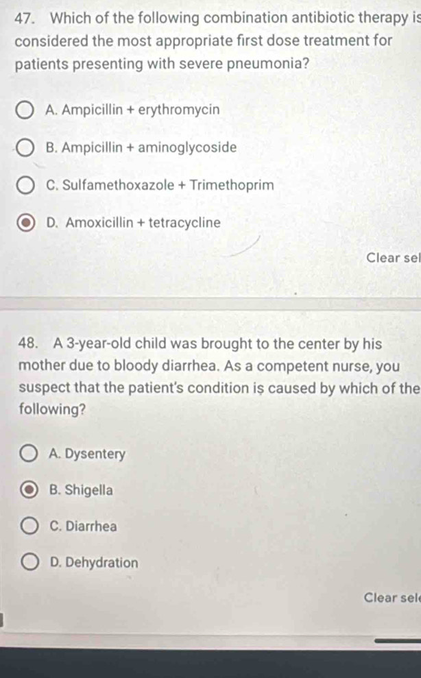 Which of the following combination antibiotic therapy is
considered the most appropriate first dose treatment for
patients presenting with severe pneumonia?
A. Ampicillin + erythromycin
B. Ampicillin + aminoglycoside
C. Sulfamethoxazole + Trimethoprim
D. Amoxicillin + tetracycline
Clear sel
48. A 3-year -old child was brought to the center by his
mother due to bloody diarrhea. As a competent nurse, you
suspect that the patient's condition is caused by which of the
following?
A. Dysentery
B. Shigella
C. Diarrhea
D. Dehydration
Clear sel