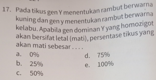 Pada tikus gen Y menentukan rambut berwarna
kuning dan gen y menentukan rambut berwarna
kelabu. Apabila gen dominan Y yang homozigot
akan bersifat letal (mati), persentase tikus yang
akan mati sebesar . . . .
a. 0% d. 75%
b. 25% e. 100%
c. 50%