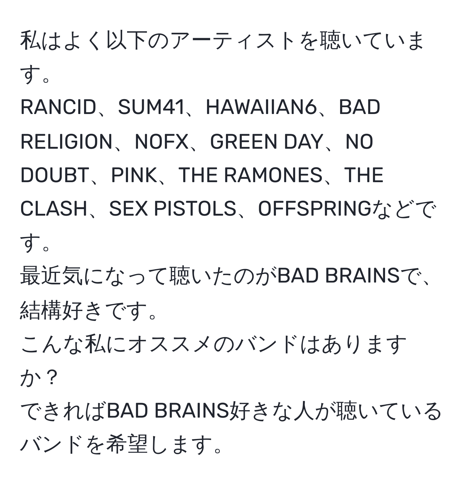 私はよく以下のアーティストを聴いています。  
RANCID、SUM41、HAWAIIAN6、BAD RELIGION、NOFX、GREEN DAY、NO DOUBT、PINK、THE RAMONES、THE CLASH、SEX PISTOLS、OFFSPRINGなどです。  
最近気になって聴いたのがBAD BRAINSで、結構好きです。  
こんな私にオススメのバンドはありますか？  
できればBAD BRAINS好きな人が聴いているバンドを希望します。