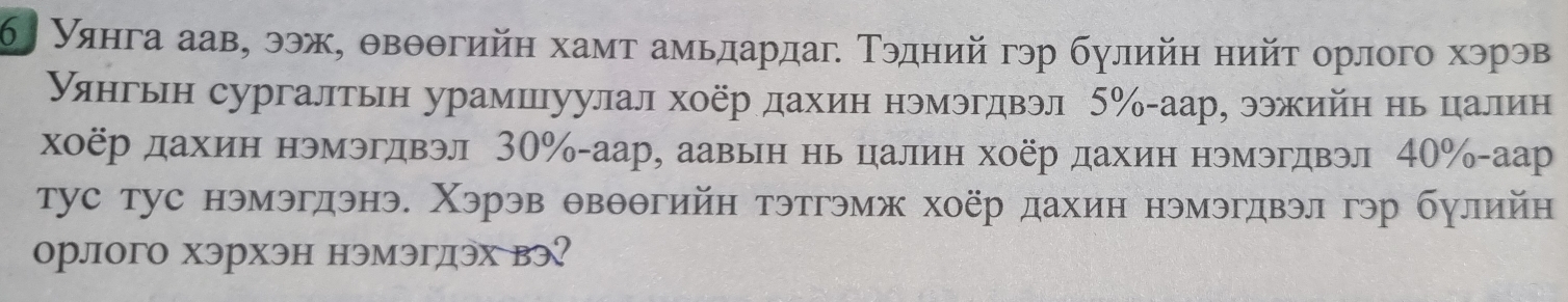 Уянга аав, ээж, θвθθгийн хамт амьдардаг Τэдний гэр булийη нийт орлого хэрэв 
уянгьн сургалтьн урамшуулал хоёр дахин нэмэгдвэл 5% -аар, ээжийη нь цалин 
хоёр дахин нэмэгдвэл 30% -аар, аавын нь цалиη хоёр дахиη нэмэгдвэл 40% -аар 
тус тус нэмэгдэнэ. Χэрэв θвθθгийн тэтгэмж хоёр дахин нэмэгдвэл гэр булийн 
орлого хэрхэн нэмэгдэх вэ?