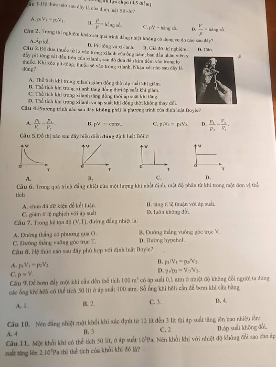 Tng ân lựa chọn (4,5 điểm)
ầu 1.Hệ thức nào sau đây là của định luật Bội-lo?
A. p_1V_2=p_2V_1. B.  P/V =hingsdelta . C. pV=hingsb. D.  V/p =hi gsb.
Câu 2. Trong thí nghiệm khảo sát quá trình đẳng nhiệt không có dụng cụ đo nào sau đây?
A.Áp kế. B. Pit-tông và Xi- lanh. B. Giá đỡ thí nghiệm. D. Cân.
Câu 3.Đề đưa thuốc từ lọ vào trong xilanh của ống tiêm, ban đầu nhân viên y
ế
đầy pit-tông sát đầu trên của xilanh, sau đó đưa đầu kim tiêm vào trong lọ
thuốc. Khi kéo pit-tông, thuốc sẽ vào trong xilanh. Nhận xét nào sau đây là
dúng?
A. Thể tích khí trong xilanh giảm đồng thời áp suất khí giảm.
B. Thể tích khí trong xilanh tăng đồng thời áp suất khí giảm.
C. Thể tích khí trong xilanh tăng đồng thời áp suất khí tăng.
D. Thể tích khí trong xilanh và áp suất khí đồng thời không thay đổi.
Câu 4.Phương trình nào sau đây không phải là phương trình của định luật Boyle?
A. frac p_1V_1=frac p_2V_2. frac p_1p_2=frac V_2V_1.
B. pV=const. C. p_1V_1=p_2V_2. D.
Câu 5.Đồ thị nào sau đây biểu diễn đúng định luật Bôilơ
v
v
v
T o T T
A.
B.
C.
D.
Câu 6. Trong quá trình đẳng nhiệt của một lượng khí nhất định, mật độ phân tử khí trong một đơn vị thể
tích
A. chưa đủ dữ kiện đề kết luận. B. tăng tỉ lệ thuận với áp suất.
C. giảm tỉ lệ nghịch với áp suất. D. luôn không đổi,
Câu 7. Trong hệ tọa dphi (V,T) , đường đẳng nhiệt là:
A. Đường thẳng có phương qua O.  B. Đường thẳng vuông góc trục V.
C. Đường thẳng vuông góc trục T. D. Đường hypebol.
Câu 8. Hệ thức nào sau đây phủ hợp với định luật Boyle?
A. p_1V_1=p_2V_2.
B. p_1/V_1=p_2/V_2.
C. papprox V
D. p_1/p_2=V_1/V_2.
Cầu 9.Để bơm đầy một khí cầu đến thể tích 100m^3 có áp suất 0,1 atm ở nhiệt độ không đổi người ta dùng
các ống khí hēli có thể tích 50 lít ở áp suất 100 atm. Số ống khí hêli cần đề bơm khí cầu bằng
A. 1. B. 2.
C. 3. D. 4.
Câu 10. Nén đẳng nhiệt một khối khí xác định từ 12 lít đến 3 lít thì áp suất tăng lên bao nhiêu lần:
C. 2
A. 4 B. 3 D.áp suất không đổi.
Câu 11. Một khối khí có thể tích 50 lít, ở áp suất 10^5Pa. Nên khối khí với nhiệt độ không đổi sao cho áp
suất tăng lèn 2.10^5Pa thì thể tích của khối khí đó là?