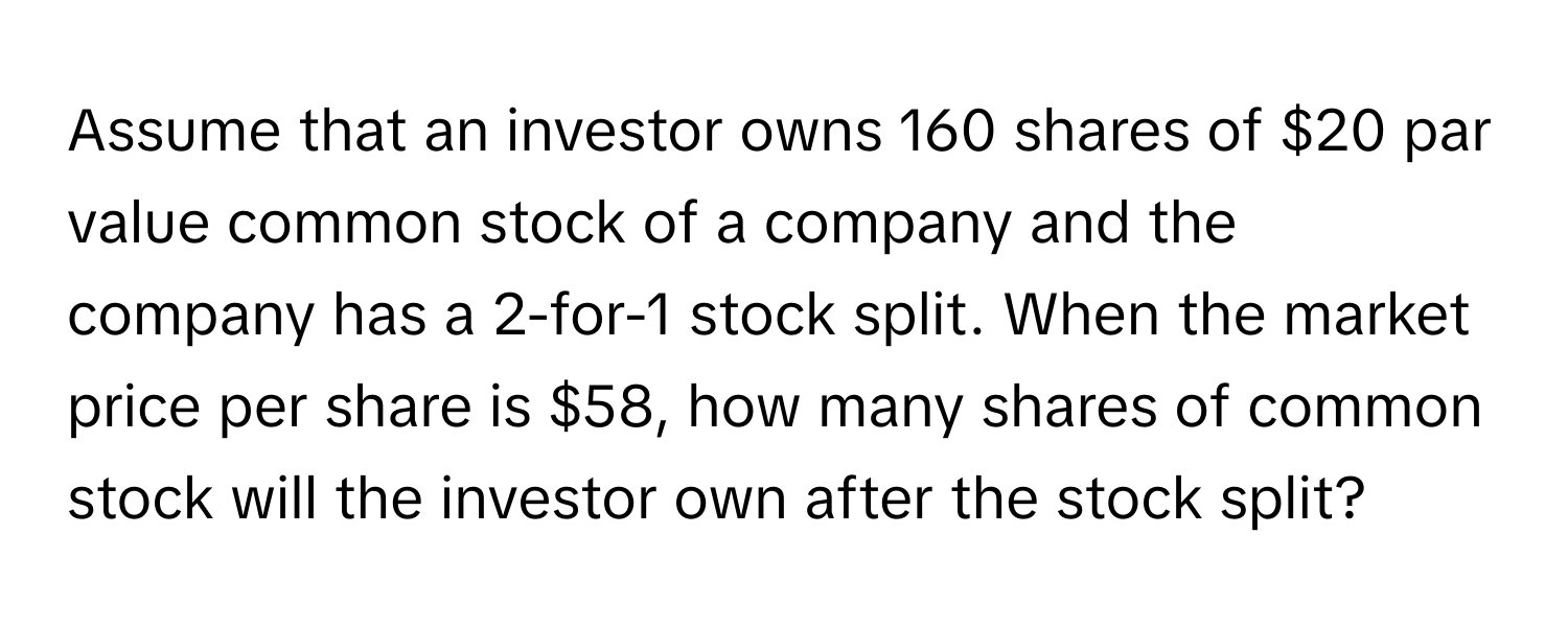 Assume that an investor owns 160 shares of $20 par value common stock of a company and the company has a 2-for-1 stock split. When the market price per share is $58, how many shares of common stock will the investor own after the stock split?