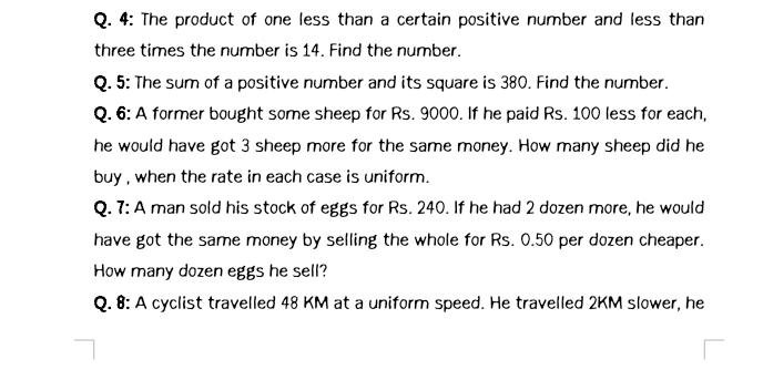 4: The product of one less than a certain positive number and less than 
three times the number is 14. Find the number. 
Q. 5: The sum of a positive number and its square is 380. Find the number. 
Q. 6: A former bought some sheep for Rs. 9000. If he paid Rs. 100 less for each, 
he would have got 3 sheep more for the same money. How many sheep did he 
buy , when the rate in each case is uniform. 
Q. 7: A man sold his stock of eggs for Rs. 240. If he had 2 dozen more, he would 
have got the same money by selling the whole for Rs. 0.50 per dozen cheaper. 
How many dozen eggs he sell? 
Q. 8: A cyclist travelled 48 KM at a uniform speed. He travelled 2KM slower, he