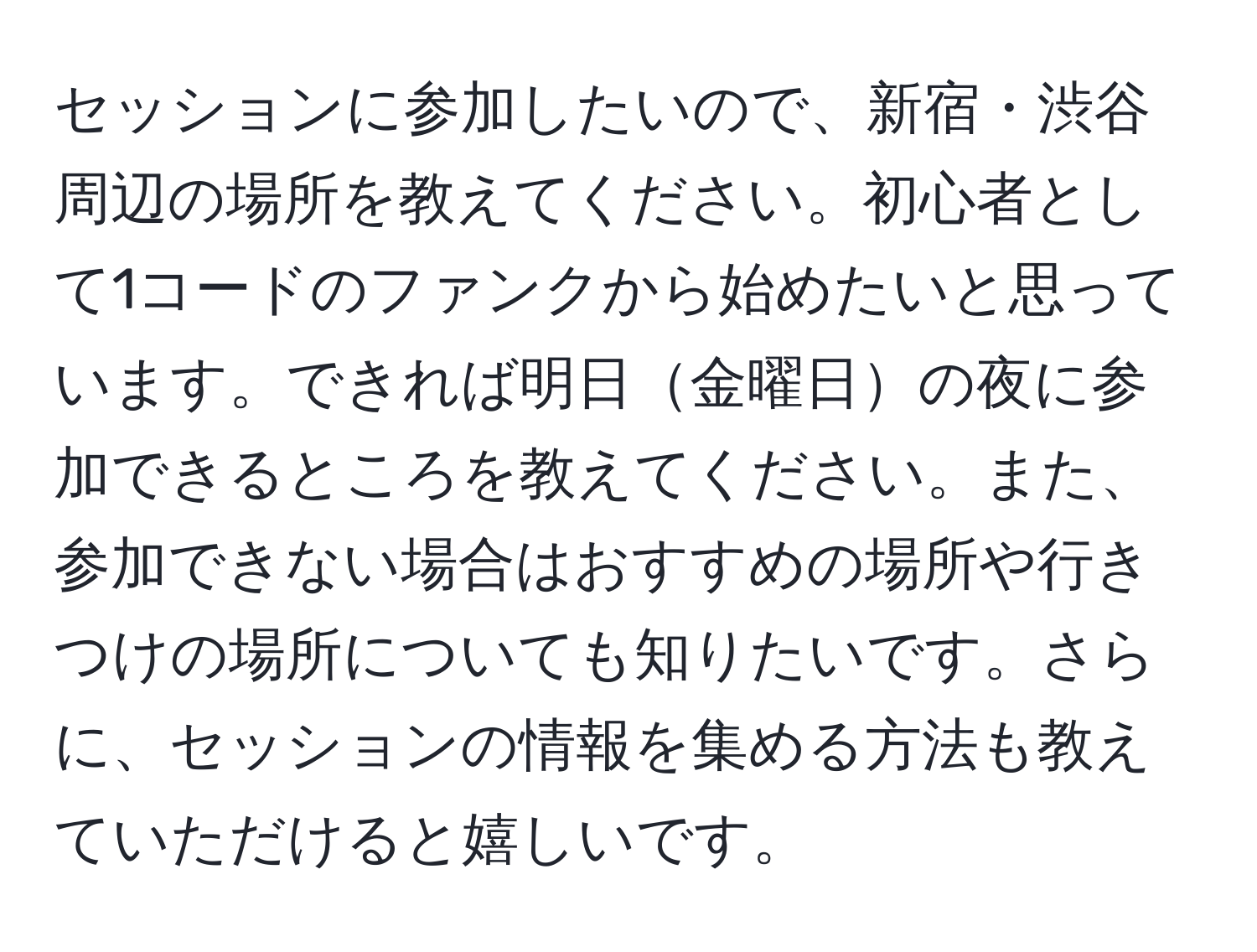 セッションに参加したいので、新宿・渋谷周辺の場所を教えてください。初心者として1コードのファンクから始めたいと思っています。できれば明日金曜日の夜に参加できるところを教えてください。また、参加できない場合はおすすめの場所や行きつけの場所についても知りたいです。さらに、セッションの情報を集める方法も教えていただけると嬉しいです。