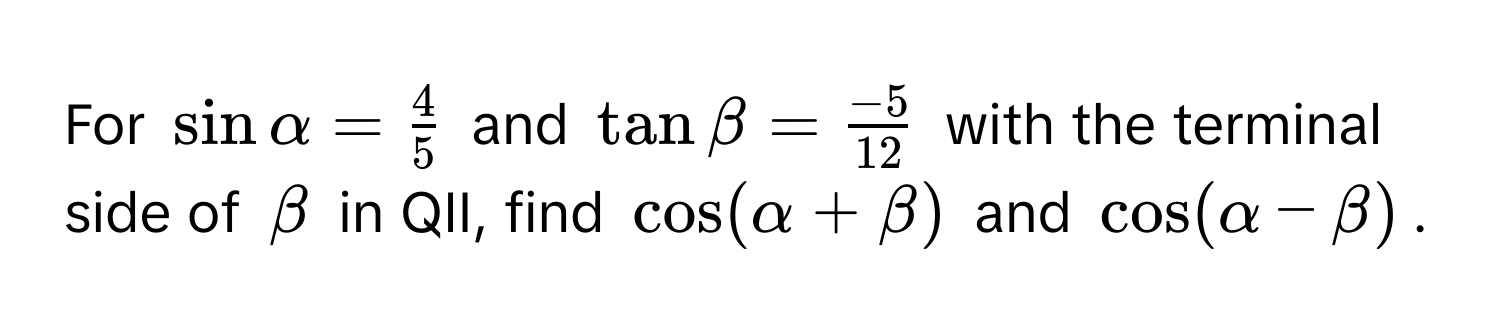 For $sin alpha =  4/5 $ and $tan beta =  (-5)/12 $ with the terminal side of $beta$ in QII, find $cos (alpha + beta)$ and $cos (alpha - beta)$.