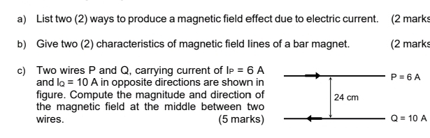 List two (2) ways to produce a magnetic field effect due to electric current. (2 marks
b) Give two (2) characteristics of magnetic field lines of a bar magnet. (2 marks
c) Two wires P and Q, carrying current of I_P=6A
and I_Q=10A in opposite directions are shown in
figure. Compute the magnitude and direction of
the magnetic field at the middle between two
wires. (5 marks) Q=10A