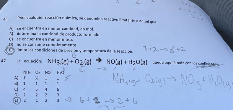 Para cualquier reacción química, se denomina reactivo limitante a aquel que:
A) se encuentra en menor cantidad, en mol.
B) determina la cantidad de producto formado.
C) se encuentra en menor masa.
D) no se consume completamente.
E) o limita las condiciones de presión y temperatura de la reacción.
47. La ecuación: NH_3(g)+O_2(g) vector to  NO(g)+H_2O(g) queda equilibrada con los coeficientes:
NH_3O_2 NO H_2O
A) 1 ½ 1 1
B) 1 1 1 ₹1
C) 4 5 4 6
D) 2 2 2 3
E) 2 1 2 3