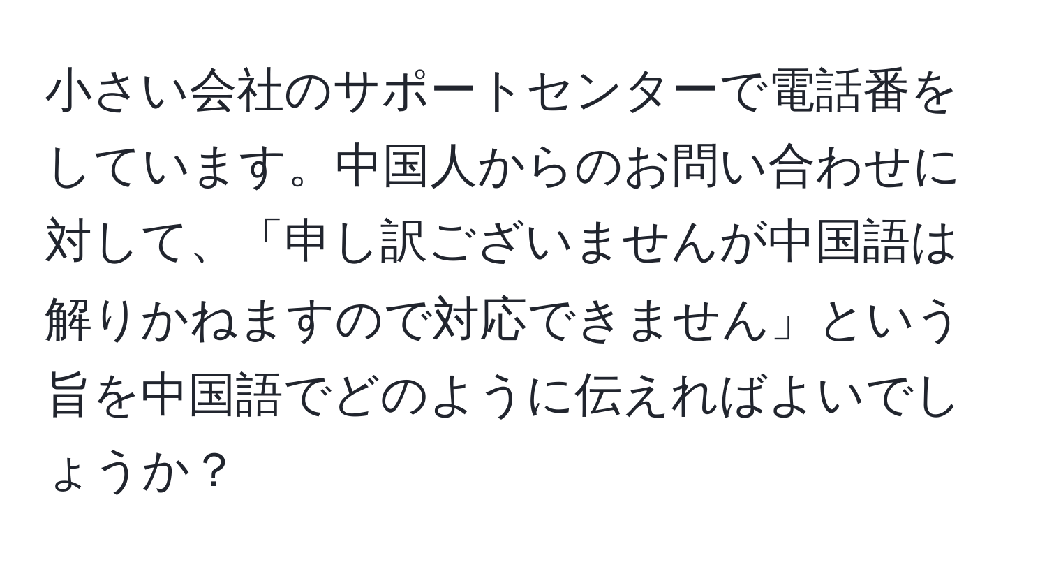 小さい会社のサポートセンターで電話番をしています。中国人からのお問い合わせに対して、「申し訳ございませんが中国語は解りかねますので対応できません」という旨を中国語でどのように伝えればよいでしょうか？