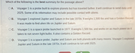 Which of the following is the best summary for the passage above?
A. Voyager 1 is a probe built to explore planets but has traveled farther. It will continue to send data until
2025. Some of its information may include possible contact with aliens.
B. Voyager 1 explored Jupiter and Saturn in the late 1970s. It weighs 1,500 lbs and has a Golden Record.
It was made to find alien life on Jupiter and Saturn.
C. Voyager 1 is a space probe launched in 1977. It weighs 1,500 lbs. and works on as much power as it
takes to run seven light bulbs. It also contains a Golden Record.
D. Voyager 1 is a space probe. Jupiter and Saturn are both planets with many moons. Voyager 1 explored
Jupiter and Saturn in the late 1970s. It will continue to run until 2025.