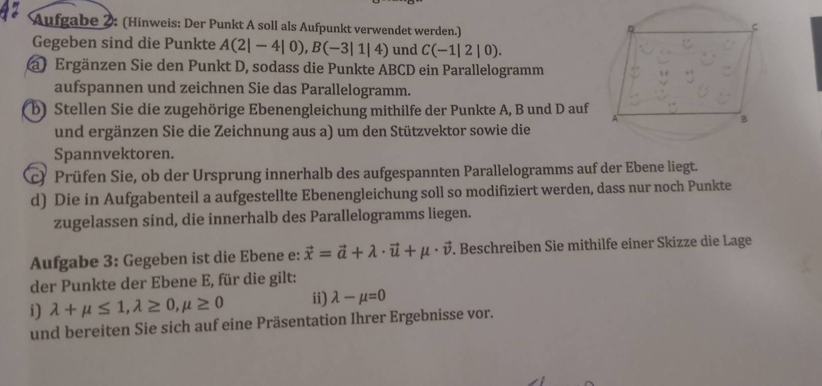 Aufgabe 2: (Hinweis: Der Punkt A soll als Aufpunkt verwendet werden.) 
Gegeben sind die Punkte A(2|-4|0), B(-3|1|4) und C(-1|2|0). 
a) Ergänzen Sie den Punkt D, sodass die Punkte ABCD ein Parallelogramm 
aufspannen und zeichnen Sie das Parallelogramm. 
b) Stellen Sie die zugehörige Ebenengleichung mithilfe der Punkte A, B und D auf 
und ergänzen Sie die Zeichnung aus a) um den Stützvektor sowie die 
Spannvektoren. 
c) Prüfen Sie, ob der Ursprung innerhalb des aufgespannten Parallelogramms auf der Ebene liegt. 
d) Die in Aufgabenteil a aufgestellte Ebenengleichung soll so modifiziert werden, dass nur noch Punkte 
zugelassen sind, die innerhalb des Parallelogramms liegen. 
Aufgabe 3: Gegeben ist die Ebene e: vector x=vector a+lambda · vector u+mu · vector v. Beschreiben Sie mithilfe einer Skizze die Lage 
der Punkte der Ebene E, für die gilt: 
i) lambda +mu ≤ 1, lambda ≥ 0, mu ≥ 0 ii) lambda -mu =0
und bereiten Sie sich auf eine Präsentation Ihrer Ergebnisse vor.