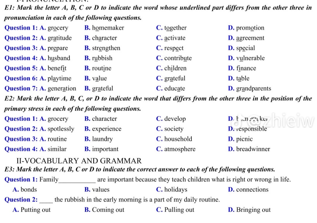 E1: Mark the letter A, B, C or D to indicate the word whose underlined part differs from the other three in
pronunciation in each of the following questions.
Question 1:A . grocery B. homemaker C. together D. promotion
Question 2:A . gratitude B. character C. activate D. agreement
Question 3:A . prepare B. strengthen C. respect D. special
Question 4:A . husband B. rubbish C. contribute D. vulnerable
Question 5:A . benefīt B. routine C. children D. finance
Question 6:A . playtime B. value C. grateful D. table
Question 7:A .generation B. grateful C. educate D. grandparents
E2: Mark the letter A, B, C, or D to indicate the word that differs from the other three in the position of the
primary stress in each of the following questions.
Question 1:A . grocery B. character C. develop D. b om aker hieiw
Question 2:A . spotlessly B. experience C. society D. responsible
Question 3:A . routine B. laundry C. household D. picnic
Question 4:A . similar B. important C. atmosphere D. breadwinner
II-VOCABULARY AND GRAMMAR
E3: Mark the letter A, B, C or D to indicate the correct answer to each of the following questions.
Question 1: Family_ are important because they teach children what is right or wrong in life.
A. bonds B. values C. holidays D. connections
Question 2: _the rubbish in the early morning is a part of my daily routine.
A. Putting out B. Coming out C. Pulling out D. Bringing out