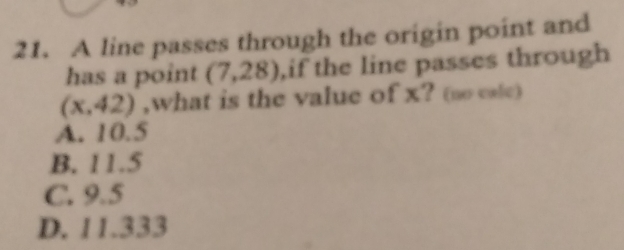 A line passes through the origin point and
has a point (7,28) ,if the line passes through
(x,42) ,what is the value of x? (no cale)
A. 10.5
B. 11.5
C. 9.5
D. 11.333