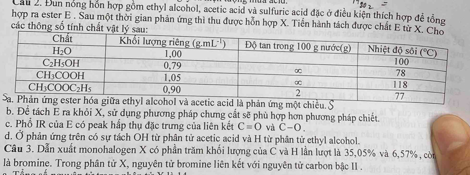 Cau 2. Đun nóng hồn hợp gồm ethyl alcohol, acetic acid và sulfuric acid đặc ở điều kiện thích hợp để tổng
hợp ra ester E . Sau một thời gian phản ứng thì thu được hỗn hợp X. Tiến hành tách được chất E từ X. 
các thông số tính chất vật lý sau:
ản ứng một chiều.
b. Để tách E ra khỏi X, sử dụng phương pháp chưng cất sẽ phù hợp hơn phương pháp chiết.
c. Phổ IR của E có peak hấp thụ đặc trưng của liên kết C=0 và C-O.
d. Ở phản ứng trên có sự tách OH từ phân tử acetic acid và H từ phân tử ethyl alcohol.
Câu 3. Dẫn xuất monohalogen X có phần trăm khối lượng của C và H lần lượt là 35,05% và 6,57%, còn
là bromine. Trong phân tử X, nguyên tử bromine liên kết với nguyên tử carbon bậc II .