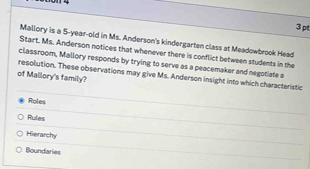 01 4
3 pt
Mallory is a 5-year-old in Ms. Anderson's kindergarten class at Meadowbrook Head
Start. Ms. Anderson notices that whenever there is conflict between students in the
classroom, Mallory responds by trying to serve as a peacemaker and negotiate a
resolution. These observations may give Ms. Anderson insight into which characteristic
of Mallory's family?
Roles
Rules
Hierarchy
Boundaries