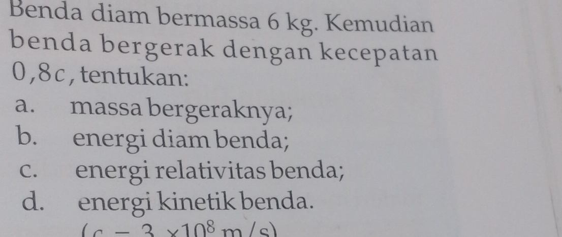 Benda diam bermassa 6 kg. Kemudian 
benda bergerak dengan kecepatan
0,8c,tentukan: 
a. massa bergeraknya; 
b. energi diam benda; 
c. energi relativitas benda; 
d. energi kinetik benda.
(c-3* 10^8m/s)