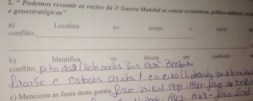 ª Podemos resumir as razões da 2^a Guerra Mundial as causas económicas, político-militures, sock 
e geoestratégicas” 
a) Localiza tempo início de 
no 
_ 
conflito. 
_ 
_(2 
_ 
b) confronto n 
Identifica OS blocos em 
_ 
conflito. 
c) Mencione as fases desta guerra._ 
_