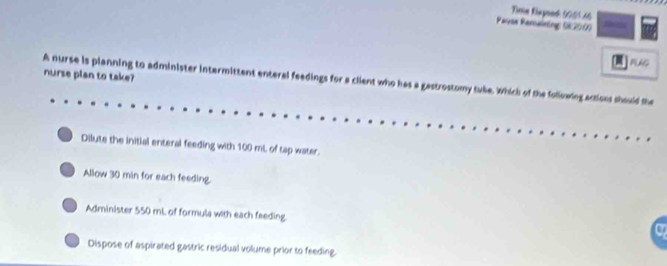 ime Riaponk 50.0146
Paves Remaining ( 200)
nurse plan to take?
A nurse is planning to administer intermittent enteral feedings for a client who has a gastrostomy tuke. Which of the following actions should the
Dilute the initial enteral feeding with 100 mL of tap water.
Allow 30 min for each feeding.
Administer 550 mL. of formula with each feeding.
Dispose of aspirated gastric residual volume prior to feeding.