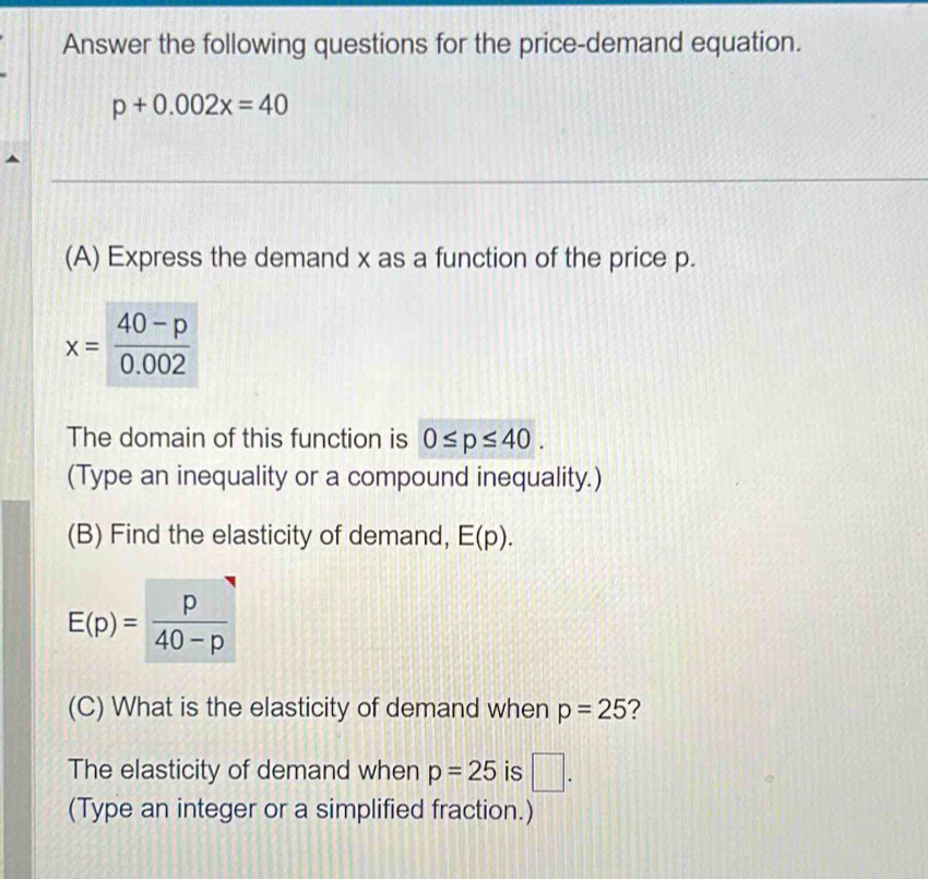 Answer the following questions for the price-demand equation.
p+0.002x=40
(A) Express the demand x as a function of the price p.
The domain of this function is 0≤ p≤ 40.
(Type an inequality or a compound inequality.)
(B) Find the elasticity of demand, E(p).
(C) What is the elasticity of demand when p=25 ?
The elasticity of demand when p=25 is □ .
(Type an integer or a simplified fraction.)