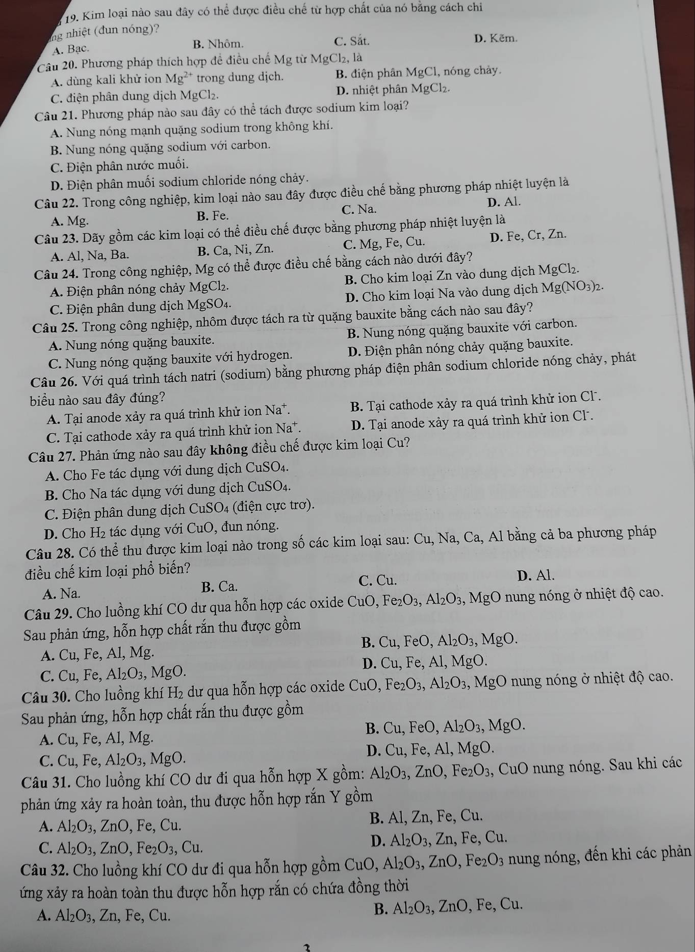 Kim loại nào sau đây có thể được điều chế từ hợp chất của nó bằng cách chỉ
ing nhiệt (đun nóng)?
A. Bạc.
B. Nhôm. C. Sắt. D. Kẽm.
Câu 20. Phương pháp thích hợp để điều chế Mg từ MgCl₂, là
A. dùng kali khử ion Mg^(2+) trong dung dịch. B. điện phân MgCl , nóng chảy.
C. điện phân dung dịch MgCl_2. D. nhiệt phân MgCl_2
Câu 21. Phương pháp nào sau đây có thể tách được sodium kim loại?
A. Nung nóng mạnh quặng sodium trong không khí.
B. Nung nóng quặng sodium với carbon.
C. Điện phân nước muối.
D. Điện phân muối sodium chloride nóng chảy.
Câu 22. Trong công nghiệp, kim loại nào sau đây được điều chế bằng phương pháp nhiệt luyện là
C. Na. D. Al.
A. Mg. B. Fe.
Câu 23. Dãy gồm các kim loại có thể điều chế được bằng phương pháp nhiệt luyện là
A. Al, Na, Ba. B. Ca, Ni, Zn. C. Mg, Fe, Cu. D. Fe, Cr, Zn.
Câu 24. Trong công nghiệp, Mg có thể được điều chế bằng cách nào dưới đây?
A. Điện phân nóng chảy MgCl₂. B. Cho kim loại Zn vào dung dịch MgCl_2.
C. Điện phân dung dịch MgSO4. D. Cho kim loại Na vào dung dịch Mg(NO_3)_2.
Câu 25. Trong công nghiệp, nhôm được tách ra từ quặng bauxite bằng cách nào sau đây?
A. Nung nóng quặng bauxite. B. Nung nóng quặng bauxite với carbon.
C. Nung nóng quặng bauxite với hydrogen. D. Điện phân nóng chảy quặng bauxite.
Câu 26. Với quá trình tách natri (sodium) bằng phương pháp điện phân sodium chloride nóng chảy, phát
biểu nào sau đây đúng?
A. Tại anode xảy ra quá trình khử ion Na^+. B. Tại cathode xảy ra quá trình khử ion Cl.
C. Tại cathode xảy ra quá trình khử ion Na*. D. Tại anode xảy ra quá trình khử ion Cl .
Câu 27. Phản ứng nào sau đây không điều chế được kim loại Cu?
A. Cho Fe tác dụng với dung dịch Cí _1SO_4
B. Cho Na tác dụng với dung dịch CuSO4.
C. Điện phân dung dịch CuSO4 (điện cực trơ).
D. Cho H₂ tác dụng với CuO, đun nóng.
Câu 28. Có thể thu được kim loại nào trong số các kim loại sau: Cu, Na, Ca, Al bằng cả ba phương pháp
điều chế kim loại phổ biến?
A. Na. B. Ca. C. Cu.
D. Al.
Câu 29. Cho luồng khí CO dư qua hỗn hợp các oxide 6 CuO ,Fe_2O_3,Al_2O_3, ,MgO nung nóng ở nhiệt độ cao.
Sau phản ứng, hỗn hợp chất rắn thu được gồm
B. Cu,FeO,Al_2O_3,MgO.
A. Cu, Fe, Al, Mg.
D.
C. Cu, Fe, Al₂O₃, MgO. Cu,Fe,Al,MgO.
Câu 30. Cho luồng khí H₂ dư qua hỗn hợp các oxide CuO,Fe_2O_3,Al_2O_3, ,MgO nung nóng ở nhiệt độ cao.
Sau phản ứng, hỗn hợp chất rắn thu được gồm
B. Cu,FeO,Al_2O_3,MgO.
A. Cu, Fe, Al, Mg.
D. Cu,F
C. Cu, Fe, Al_2O_3, MgO. e, Al, MgO.
Câu 31. Cho luồng khí CO dư đi qua hỗn hợp X gồm: Al_2O_3,ZnO,Fe_2O_3 ( CuO *  nung nóng. Sau khi các
phản ứng xảy ra hoàn toàn, thu được hỗn hợp rắn Y gồm
A. Al_2O_3,ZnO,Fe,Cu. B. Al, Zn, Fe, Cu.
D. Al_2O_3
C. Al_2O_3,ZnO,Fe_2O_3,Cu. , Zn, Fe, Cu.
Câu 32. Cho luồng khí CO dư đi qua hỗn hợp gồm CuO, Al_2O_3,ZnO , Fe2 O_3 nung nóng, đến khi các phản
ứng xảy ra hoàn toàn thu được hỗn hợp rắn có chứa đồng thời
A. Al_2O_3,Zn,Fe. ( L 1
B. Al_2O_3,ZnO Fe,Cu.
1