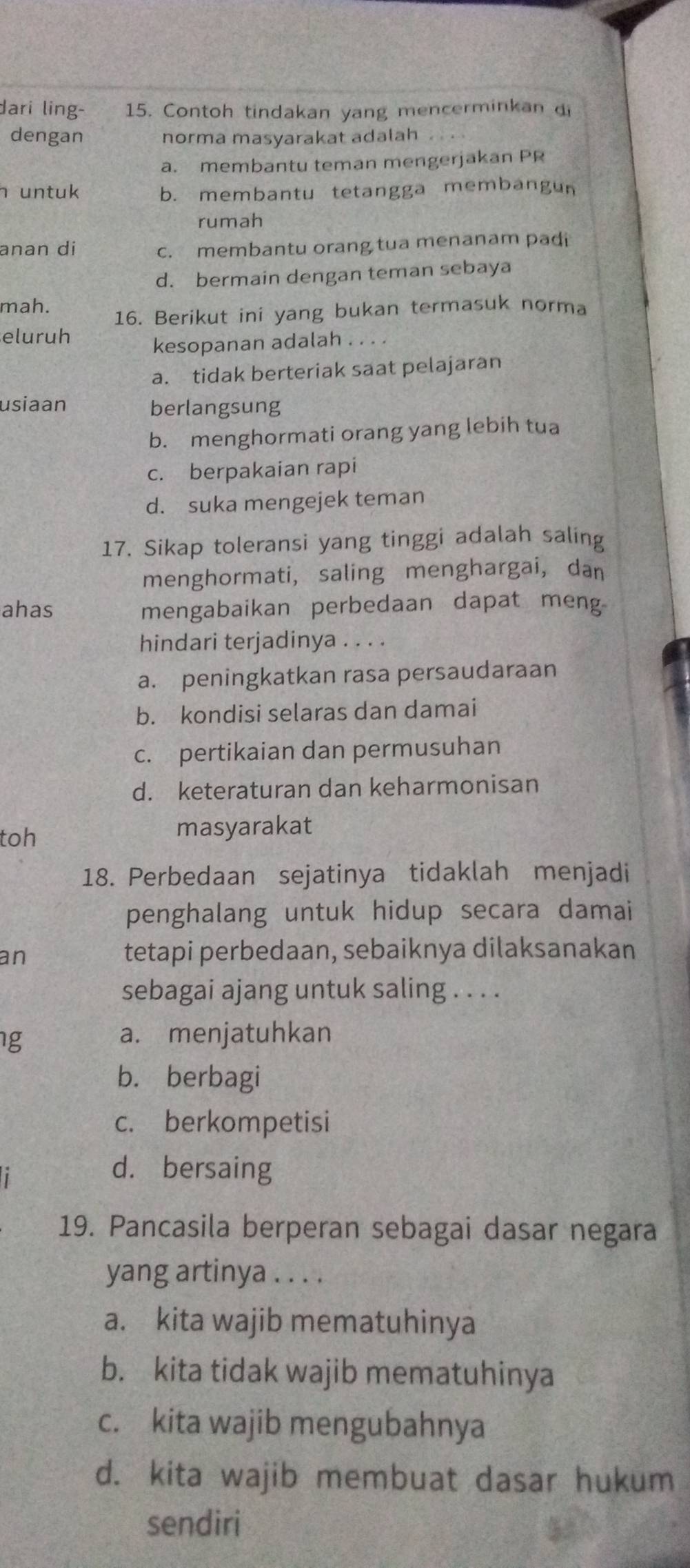 dari ling- 15. Contoh tindakan yang mencerminkan di
dengan norma masyarakat adalah
a. membantu teman mengerjakan PR
n untuk b. membantu tetangga membangun
rumah
anan di c. membantu orang tua menanam padi
d. bermain dengan teman sebaya
mah.
16. Berikut ini yang bukan termasuk norma
eluruh
kesopanan adalah . . . .
a. tidak berteriak saat pelajaran
usiaan berlangsung
b. menghormati orang yang lebih tua
c. berpakaian rapi
d. suka mengejek teman
17. Sikap toleransi yang tinggi adalah saling
menghormati, saling menghargai, dan
ahas mengabaikan perbedaan dapat meng
hindari terjadinya . . . .
a. peningkatkan rasa persaudaraan
b. kondisi selaras dan damai
c. pertikaian dan permusuhan
d. keteraturan dan keharmonisan
toh masyarakat
18. Perbedaan sejatinya tidaklah menjadi
penghalang untuk hidup secara damai
an tetapi perbedaan, sebaiknya dilaksanakan
sebagai ajang untuk saling . . . .
g a. menjatuhkan
b. berbagi
c. berkompetisi
d. bersaing
19. Pancasila berperan sebagai dasar negara
yang artinya . . . .
a. kita wajib mematuhinya
b. kita tidak wajib mematuhinya
c. kita wajib mengubahnya
d. kita wajib membuat dasar hukum
sendiri