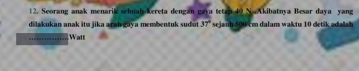 Seorang anak menarik sebuah kereta dengan gaya tetap 40 N.Akibatnya Besar daya yang 
dilakukan anak itu jika arah gaya membentuk sudut 37° sejauh 500 cm dalam waktu 10 detik adalah 
_Watt