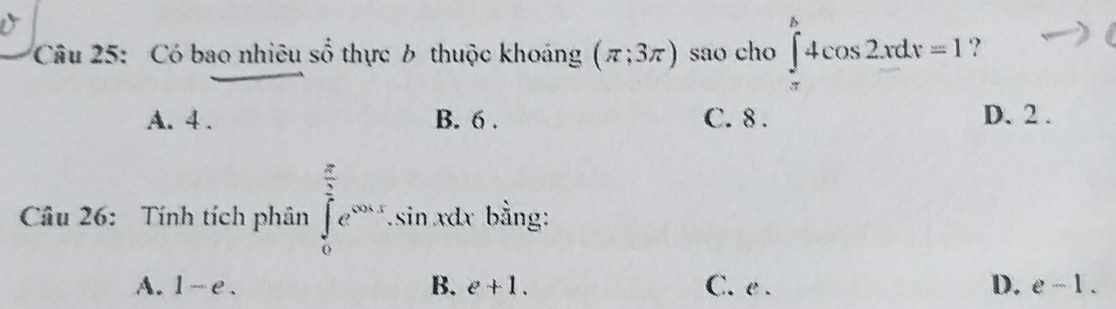 Có bao nhiêu số thực b thuộc khoảng (π ;3π ) sao cho ∈tlimits _(π)^b4cos 2xdx=1 ?
A. 4. B. 6. C. 8. D. 2.
Câu 26: Tính tích phân ∈tlimits _0^((frac π)2)e^(cos x).sin xdx ` bằng:
A. 1-e. B. e+1. C. e . D. e-1.