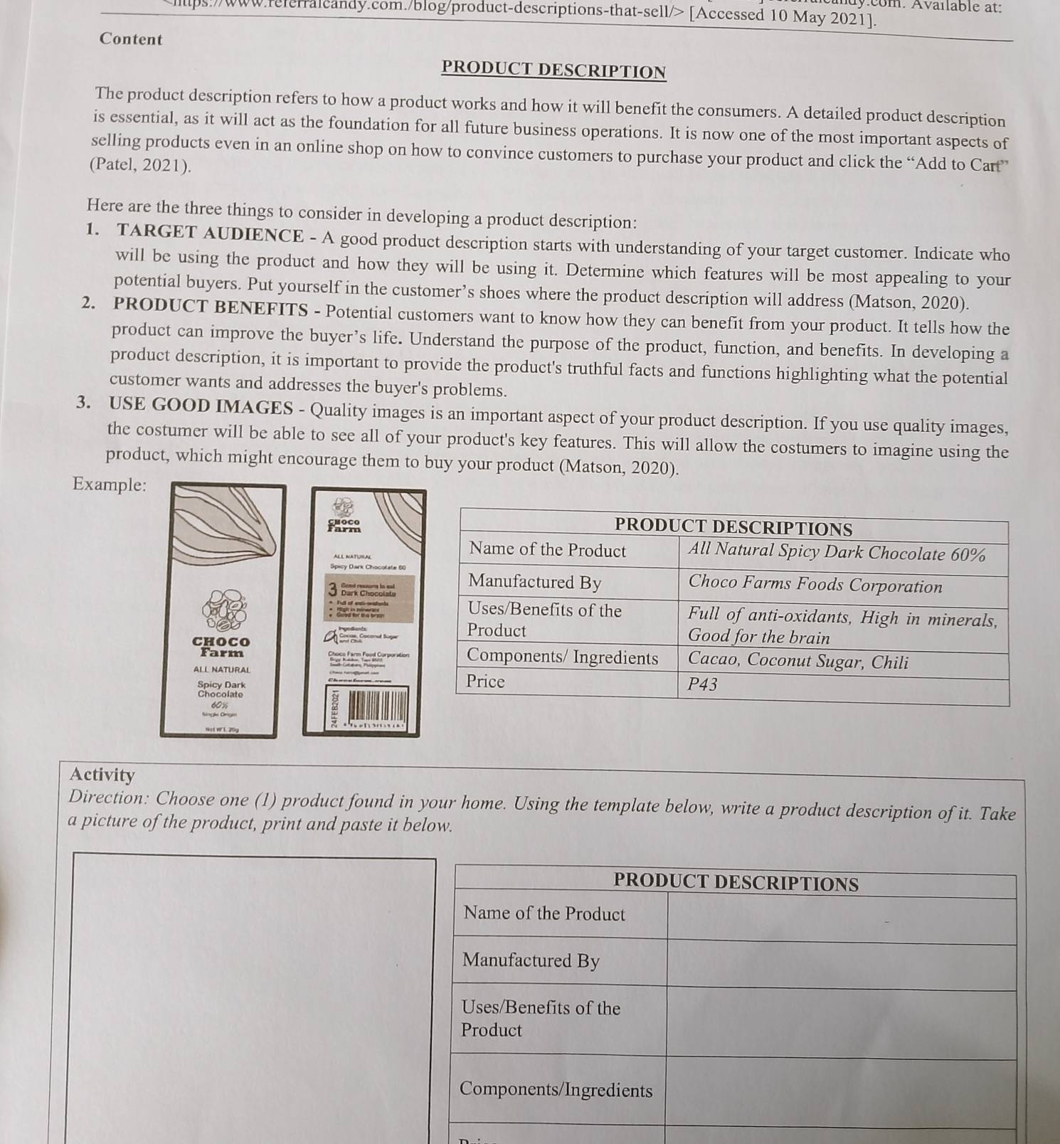 dy:com. Available at: 
lips://www.referralcandy.com./blog/product-descriptions-that-sell/> [Accessed 10 May 2021]. 
Content 
PRODUCT DESCRIPTION 
The product description refers to how a product works and how it will benefit the consumers. A detailed product description 
is essential, as it will act as the foundation for all future business operations. It is now one of the most important aspects of 
selling products even in an online shop on how to convince customers to purchase your product and click the “Add to Cart” 
(Patel, 2021). 
Here are the three things to consider in developing a product description: 
1. TARGET AUDIENCE - A good product description starts with understanding of your target customer. Indicate who 
will be using the product and how they will be using it. Determine which features will be most appealing to your 
potential buyers. Put yourself in the customer’s shoes where the product description will address (Matson, 2020). 
2. PRODUCT BENEFITS - Potential customers want to know how they can benefit from your product. It tells how the 
product can improve the buyer’s life. Understand the purpose of the product, function, and benefits. In developing a 
product description, it is important to provide the product's truthful facts and functions highlighting what the potential 
customer wants and addresses the buyer's problems. 
3. USE GOOD IMAGES - Quality images is an important aspect of your product description. If you use quality images, 
the costumer will be able to see all of your product's key features. This will allow the costumers to imagine using the 
product, which might encourage them to buy your product (Matson, 2020). 
Example: 
Spicy Dark Chocolate 60
Dark Chocolate 
Ful of eú avstants 

ChoCo 
Farm 
ALL NATURAL 
Spicy Dark 
Chocolate
60%
Activity 
Direction: Choose one (1) product found in your home. Using the template below, write a product description of it. Take 
a picture of the product, print and paste it below.