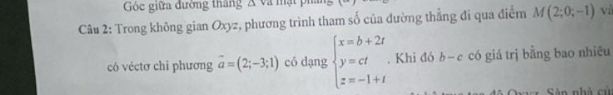 Góc giữa đường thắng 
Câu 2: Trong không gian Oxyz, phương trình tham số của đường thẳng đi qua điểm M(2;0;-1) vì 
có véctơ chi phương vector a=(2;-3;1) có dạng beginarrayl x=b+2t y=ct z=-1+tendarray.. Khi đó b-e có giá trị bằng bao nhiệu 
= Sân nhà cử