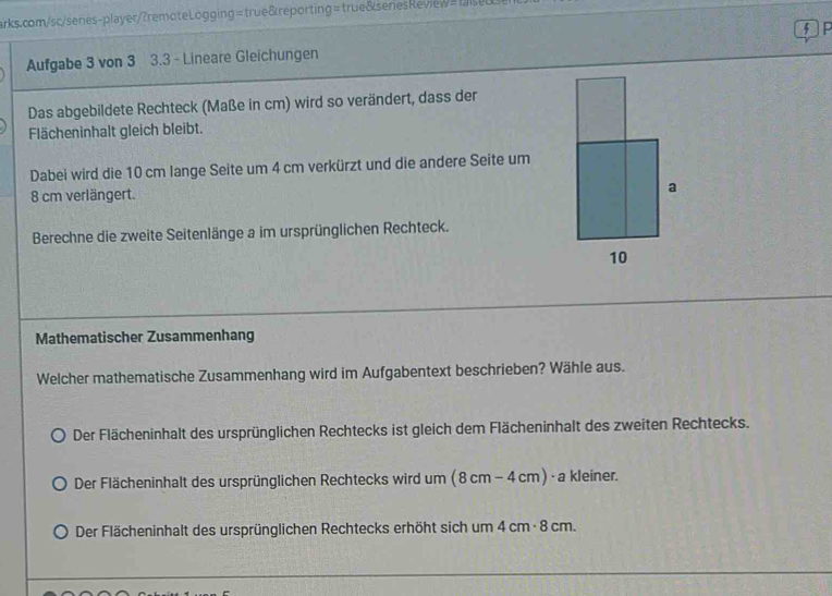 Aufgabe 3 von 3 3.3 - Lineare Gleichungen 5 F
Das abgebildete Rechteck (Maße in cm) wird so verändert, dass der
Flächeninhalt gleich bleibt.
Dabei wird die 10 cm lange Seite um 4 cm verkürzt und die andere Seite um
8 cm verlängert.
Berechne die zweite Seitenlänge a im ursprünglichen Rechteck.
Mathematischer Zusammenhang
Welcher mathematische Zusammenhang wird im Aufgabentext beschrieben? Wähle aus.
Der Flächeninhalt des ursprünglichen Rechtecks ist gleich dem Flächeninhalt des zweiten Rechtecks.
Der Flächeninhalt des ursprünglichen Rechtecks wird um ( 8 cm − 4 cm) - a kleiner.
Der Flächeninhalt des ursprünglichen Rechtecks erhöht sich um 4 cm · 8 cm.