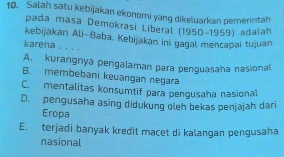 Salah satu kebijakan ekonomi yang dikeluarkan pemerintah
pada masa Demokrasi Liberal (1950-1959) adalah
kebijakan Ali-Baba. Kebijakan ini gagal mencapai tujuan
karena . . . .
A. kurangnya pengalaman para penguasaha nasional
B. membebani keuangan negara
C. mentalitas konsumtif para pengusaha nasional
D. pengusaha asing didukung oleh bekas penjajah dari
Eropa
E. terjadi banyak kredit macet di kalangan pengusaha
nasional