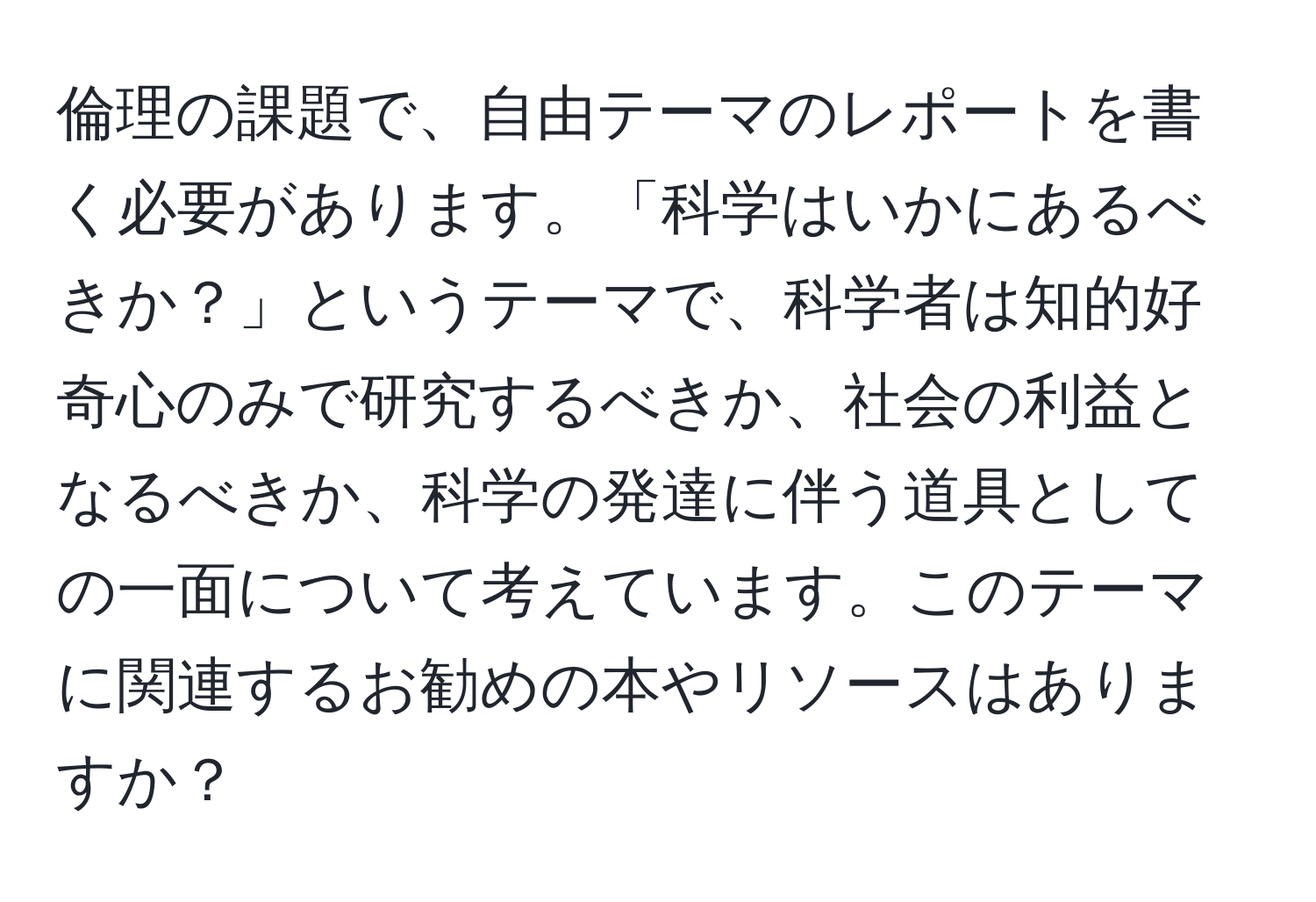 倫理の課題で、自由テーマのレポートを書く必要があります。「科学はいかにあるべきか？」というテーマで、科学者は知的好奇心のみで研究するべきか、社会の利益となるべきか、科学の発達に伴う道具としての一面について考えています。このテーマに関連するお勧めの本やリソースはありますか？