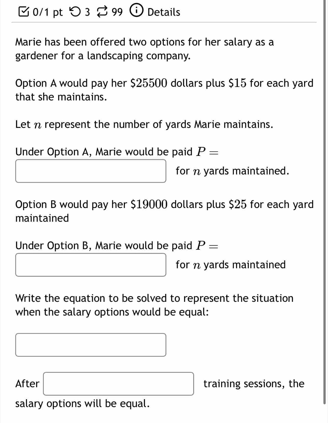 つ 3 8 99 Details 
Marie has been offered two options for her salary as a 
gardener for a landscaping company. 
Option A would pay her $25500 dollars plus $15 for each yard
that she maintains. 
Let n represent the number of yards Marie maintains. 
Under Option A, Marie would be paid P=
□  □ for n yards maintained.
□ 
Option B would pay her $19000 dollars plus $25 for each yard
maintained 
Under Option B, Marie would be paid P=
□ □  x_ □ /□   □  for n yards maintained 
Write the equation to be solved to represent the situation 
when the salary options would be equal: 
□ 
After □ training sessions, the 
salary options will be equal.