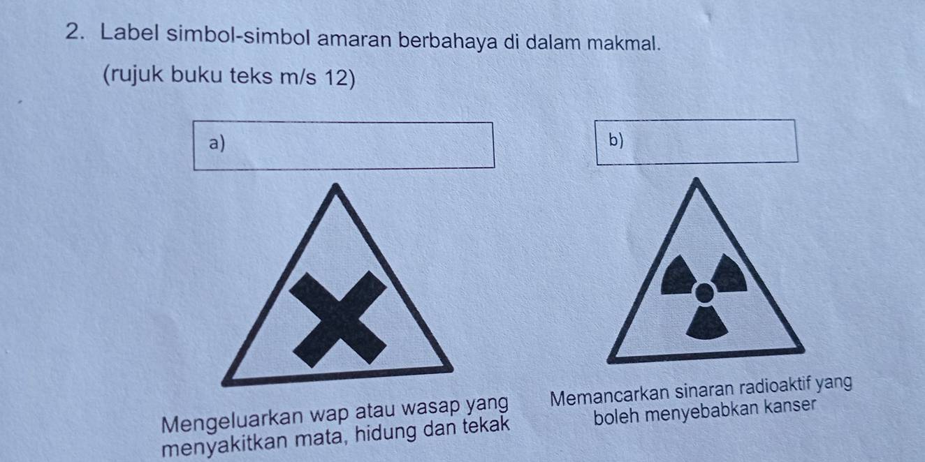 Label simbol-simbol amaran berbahaya di dalam makmal. 
(rujuk buku teks m/s 12) 
a) 
b) 
Mengeluarkan wap atau wasap yang Memancarkan sinaran radioaktif yang 
menyakitkan mata, hidung dan tekak boleh menyebabkan kanser