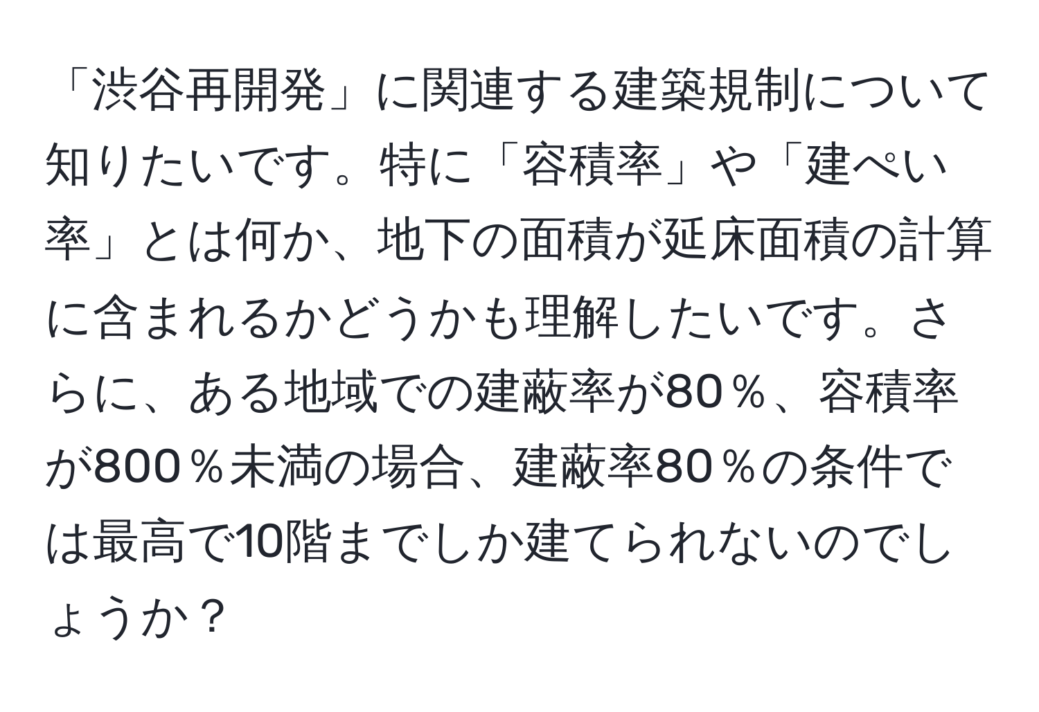 「渋谷再開発」に関連する建築規制について知りたいです。特に「容積率」や「建ぺい率」とは何か、地下の面積が延床面積の計算に含まれるかどうかも理解したいです。さらに、ある地域での建蔽率が80％、容積率が800％未満の場合、建蔽率80％の条件では最高で10階までしか建てられないのでしょうか？