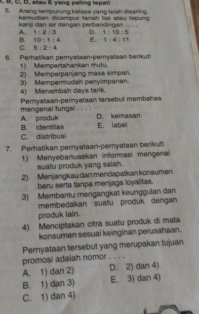 A, B, C, D, atau E yang paling tepat!
5. Arang tempurung kelapa yang telah disaring,
kemudian dicampur tanah liat atau tepung
kanji dan air dengan perbandingan . . . .
A. 1:2:3 D. 1:10:5
B. 10:1:4 E. 1:4:11
C. 5:2:4
6. Perhatikan pernyataan-pernyataan berikut!
1) Mempertahankan mutu.
2) Memperpanjang masa simpan.
3) Mempermudah penyimpanan.
4) Menambah daya tarik.
Pernyataan-pernyataan tersebut membahas
mengenai fungsi . . . .
A. produk D. kemasan
B. identitas E. label
C. distribusi
7. Perhatikan pernyataan-pernyataan berikut!
1) Menyebarluaskan informasi mengenai
suatu produk yang salah.
2) Menjangkau dan mendapatkan konsumen
baru serta tanpa menjaga loyalitas.
3) Membantu mengangkat keunggulan dan
membedakan suatu produk dengan
produk lain.
4) Menciptakan citra suatu produk di mata
konsumen sesuai keinginan perusahaan.
Pernyataan tersebut yang merupakan tujuan
promosi adalah nomor . . . .
A. 1) dan 2) D. 2) dan 4)
B. 1) dan 3) E. 3) dan 4)
C. 1) dan 4)