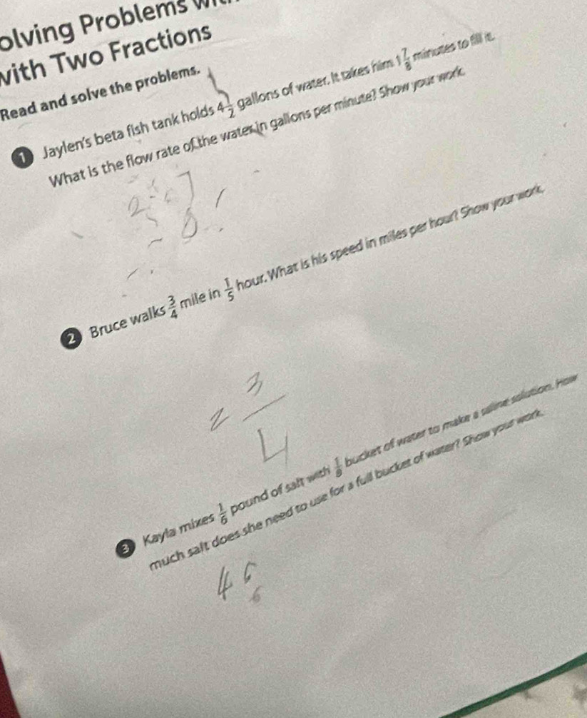 olving Problems W 
with Two Fractions 
Read and solve the problems. 
Jaylen's beta fish tank holds 4 1/2  gallons of water. It takes him 1 7/8 m inutes to fill it. 
What is the flow rate of the water in gallons per minute? Show your work 
2 Bruce walks  3/4  mile in  1/5  nour. What is his speed in miles per hour? Show your work 
Kayla mixes  1/6  pound of salt with  1/9  ucket of water to make a saline solution. Hos 
uch salt does she need to use for a full bucket of water? Show your woa