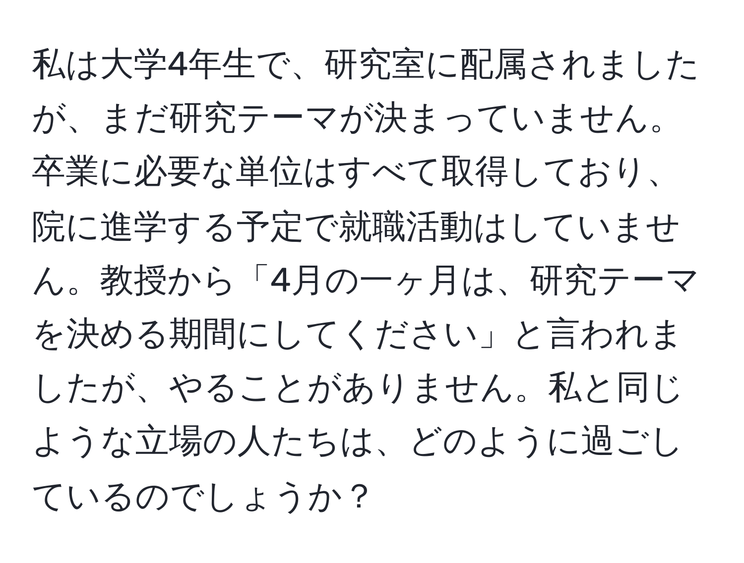 私は大学4年生で、研究室に配属されましたが、まだ研究テーマが決まっていません。卒業に必要な単位はすべて取得しており、院に進学する予定で就職活動はしていません。教授から「4月の一ヶ月は、研究テーマを決める期間にしてください」と言われましたが、やることがありません。私と同じような立場の人たちは、どのように過ごしているのでしょうか？