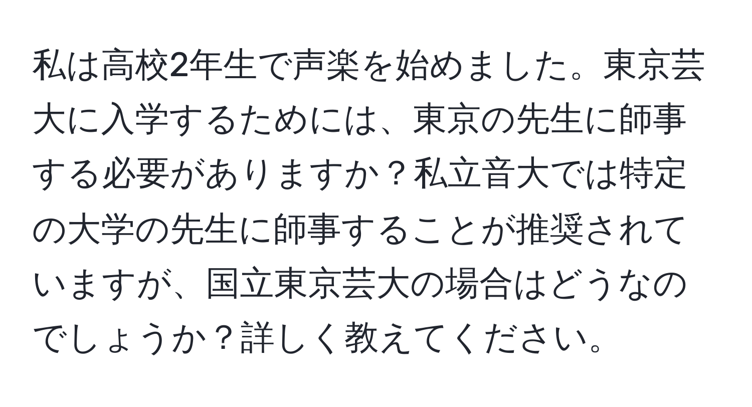 私は高校2年生で声楽を始めました。東京芸大に入学するためには、東京の先生に師事する必要がありますか？私立音大では特定の大学の先生に師事することが推奨されていますが、国立東京芸大の場合はどうなのでしょうか？詳しく教えてください。