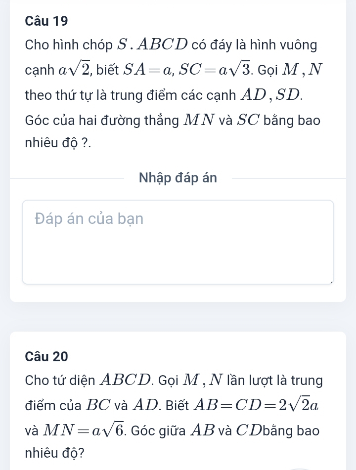 Cho hình chóp S . ABCD có đáy là hình vuông 
cạnh a sqrt(2) , biết SA=a, SC=asqrt(3). Gọi M , N 
theo thứ tự là trung điểm các cạnh AD , SD. 
Góc của hai đường thẳng MN và SC bằng bao 
nhiêu độ ?. 
Nhập đáp án 
Đáp án của bạn 
Câu 20 
Cho tứ diện ABCD. Gọi M , N lần lượt là trung 
điểm của BC và AD. Biết AB=CD=2sqrt(2)a
và MN=asqrt(6). Góc giữa AB và CDbằng bao 
nhiêu độ?