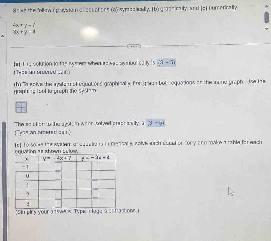 Solve the following system of equations (a) symbolically, (b) graphically, and (c) numerically.
4x+y=7
3x+y=4
(a) The solution to the system when solved symbolically is (3,-5).
(Type an ordered pair.)
(b) To solve the system of equations graphically, first graph both equations on the same graph. Use the
graphing tool to graph the system.
The solution to the system when solved graphically is (3,-5).
(Type an ordered pair.)
(c) To solve the system of equations numerically, solve each equation for y and make a table for each
(Simplify your answers. Type integers otions.)